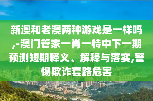 新澳和老澳兩種游戲是一樣嗎,-澳門(mén)管家一肖一特中下一期預(yù)測(cè)短期釋義、解釋與落實(shí),警惕欺詐套路危害